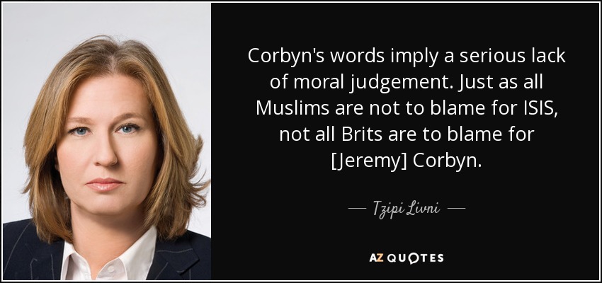 Corbyn's words imply a serious lack of moral judgement. Just as all Muslims are not to blame for ISIS, not all Brits are to blame for [Jeremy] Corbyn. - Tzipi Livni