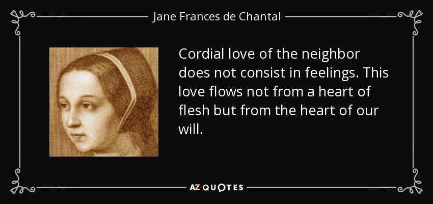 Cordial love of the neighbor does not consist in feelings. This love flows not from a heart of flesh but from the heart of our will. - Jane Frances de Chantal