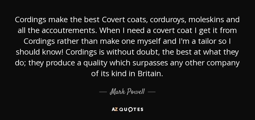 Cordings make the best Covert coats, corduroys, moleskins and all the accoutrements. When I need a covert coat I get it from Cordings rather than make one myself and I'm a tailor so I should know! Cordings is without doubt, the best at what they do; they produce a quality which surpasses any other company of its kind in Britain. - Mark Powell