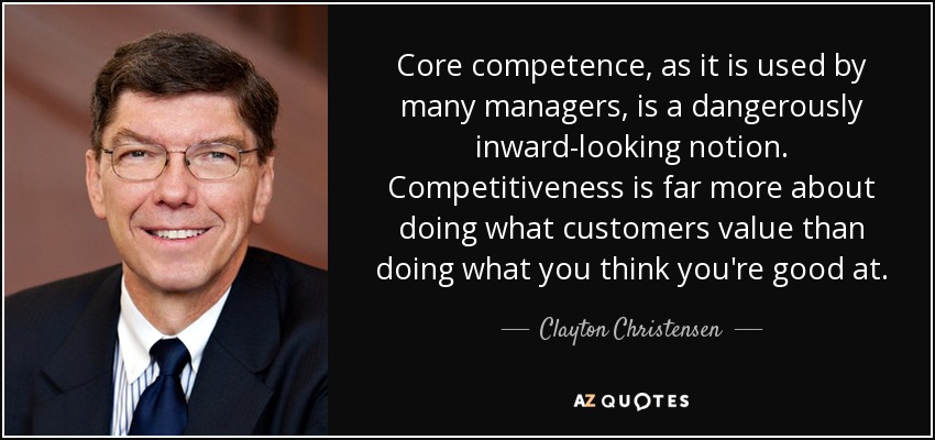 Core competence, as it is used by many managers, is a dangerously inward-looking notion. Competitiveness is far more about doing what customers value than doing what you think you're good at. - Clayton Christensen