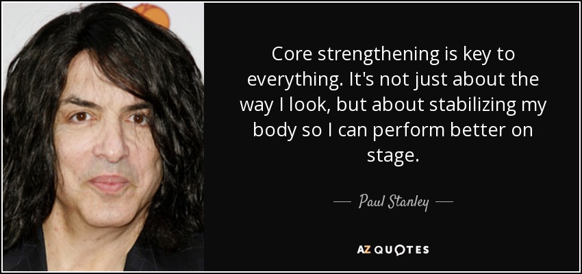 Core strengthening is key to everything. It's not just about the way I look, but about stabilizing my body so I can perform better on stage. - Paul Stanley