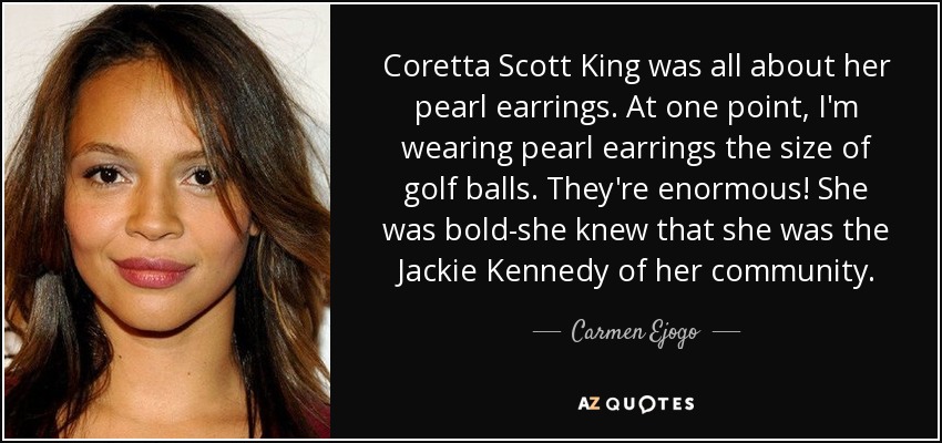 Coretta Scott King was all about her pearl earrings. At one point, I'm wearing pearl earrings the size of golf balls. They're enormous! She was bold-she knew that she was the Jackie Kennedy of her community. - Carmen Ejogo