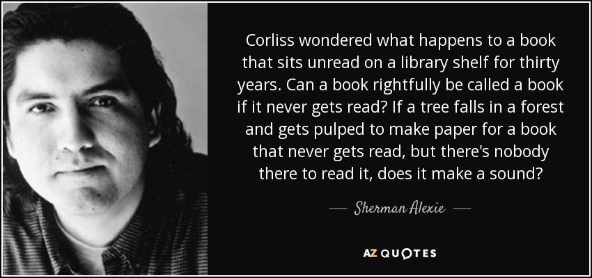 Corliss wondered what happens to a book that sits unread on a library shelf for thirty years. Can a book rightfully be called a book if it never gets read? If a tree falls in a forest and gets pulped to make paper for a book that never gets read, but there's nobody there to read it, does it make a sound? - Sherman Alexie