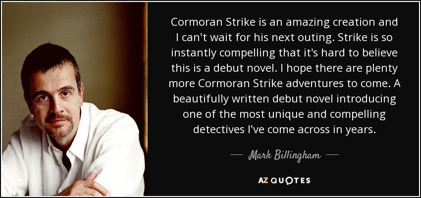 Cormoran Strike is an amazing creation and I can't wait for his next outing. Strike is so instantly compelling that it's hard to believe this is a debut novel. I hope there are plenty more Cormoran Strike adventures to come. A beautifully written debut novel introducing one of the most unique and compelling detectives I've come across in years. - Mark Billingham