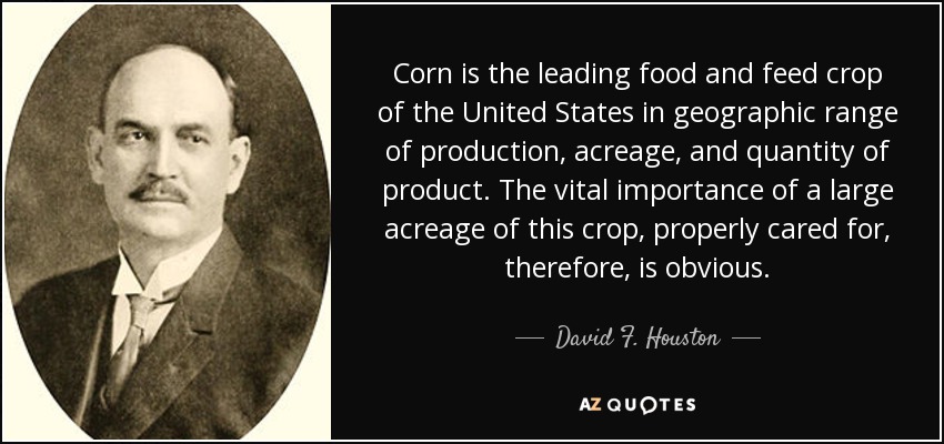 Corn is the leading food and feed crop of the United States in geographic range of production, acreage, and quantity of product. The vital importance of a large acreage of this crop, properly cared for, therefore, is obvious. - David F. Houston