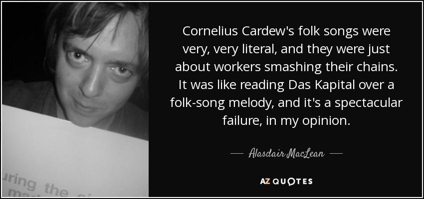 Cornelius Cardew's folk songs were very, very literal, and they were just about workers smashing their chains. It was like reading Das Kapital over a folk-song melody, and it's a spectacular failure, in my opinion. - Alasdair MacLean