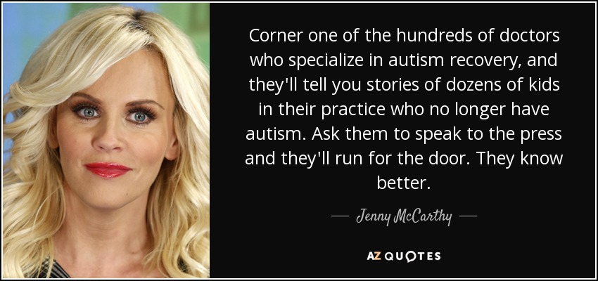 Corner one of the hundreds of doctors who specialize in autism recovery, and they'll tell you stories of dozens of kids in their practice who no longer have autism. Ask them to speak to the press and they'll run for the door. They know better. - Jenny McCarthy