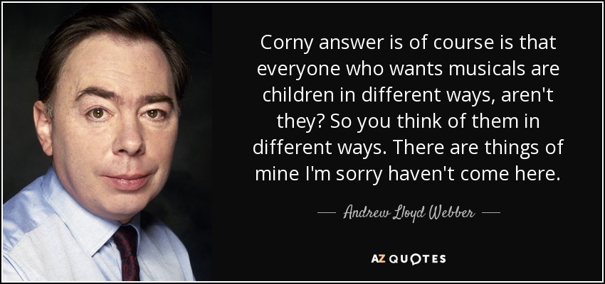 Corny answer is of course is that everyone who wants musicals are children in different ways, aren't they? So you think of them in different ways. There are things of mine I'm sorry haven't come here. - Andrew Lloyd Webber