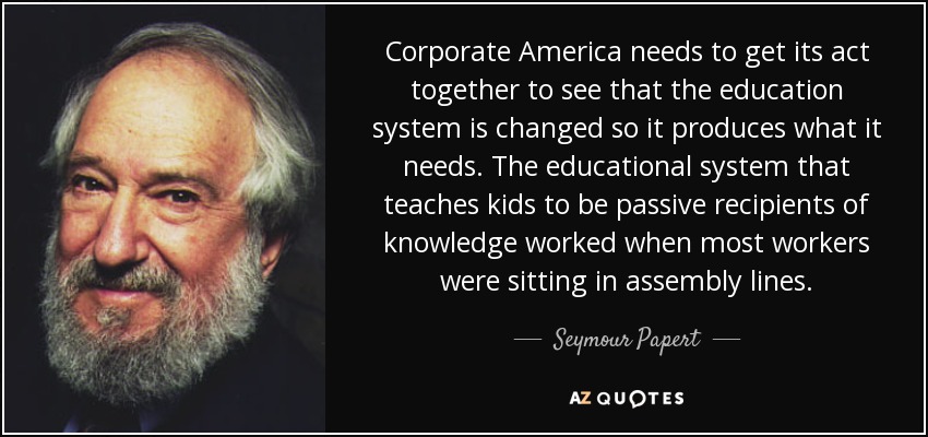 Corporate America needs to get its act together to see that the education system is changed so it produces what it needs. The educational system that teaches kids to be passive recipients of knowledge worked when most workers were sitting in assembly lines. - Seymour Papert