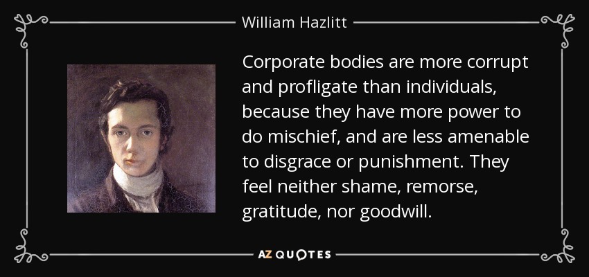 Corporate bodies are more corrupt and profligate than individuals, because they have more power to do mischief, and are less amenable to disgrace or punishment. They feel neither shame, remorse, gratitude, nor goodwill. - William Hazlitt