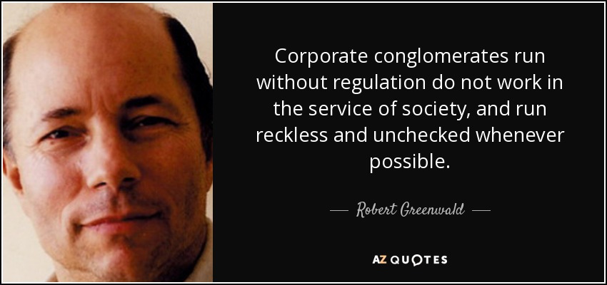 Corporate conglomerates run without regulation do not work in the service of society, and run reckless and unchecked whenever possible. - Robert Greenwald