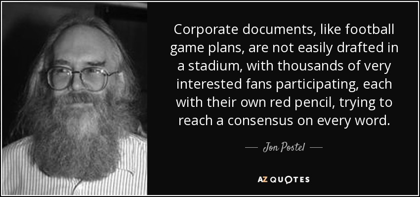 Corporate documents, like football game plans, are not easily drafted in a stadium, with thousands of very interested fans participating, each with their own red pencil, trying to reach a consensus on every word. - Jon Postel