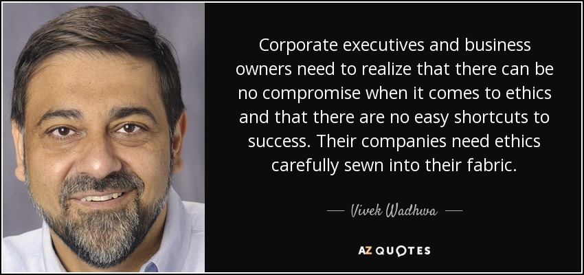 Corporate executives and business owners need to realize that there can be no compromise when it comes to ethics and that there are no easy shortcuts to success. Their companies need ethics carefully sewn into their fabric. - Vivek Wadhwa