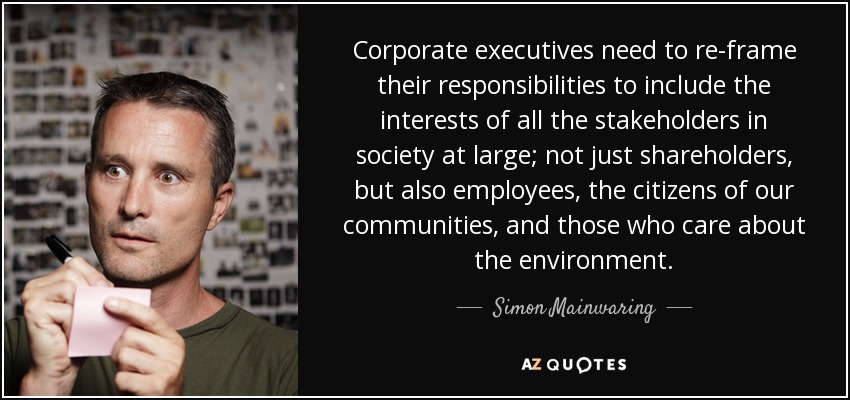 Corporate executives need to re-frame their responsibilities to include the interests of all the stakeholders in society at large; not just shareholders, but also employees, the citizens of our communities, and those who care about the environment. - Simon Mainwaring