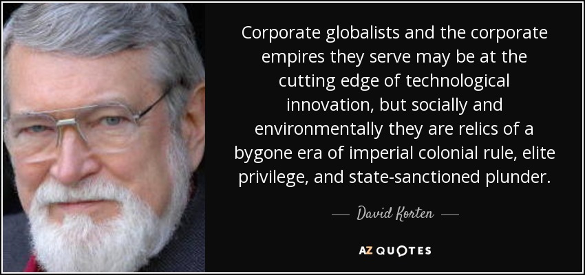 Corporate globalists and the corporate empires they serve may be at the cutting edge of technological innovation, but socially and environmentally they are relics of a bygone era of imperial colonial rule, elite privilege, and state-sanctioned plunder. - David Korten