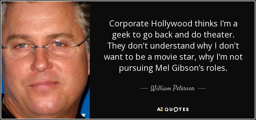 Corporate Hollywood thinks I'm a geek to go back and do theater. They don't understand why I don't want to be a movie star, why I'm not pursuing Mel Gibson's roles. - William Petersen