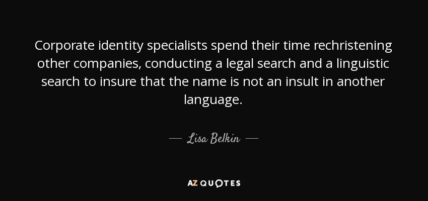 Corporate identity specialists spend their time rechristening other companies, conducting a legal search and a linguistic search to insure that the name is not an insult in another language. - Lisa Belkin