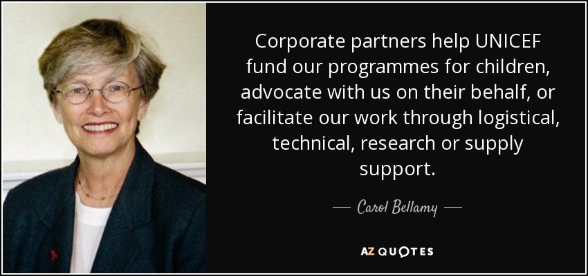 Corporate partners help UNICEF fund our programmes for children, advocate with us on their behalf, or facilitate our work through logistical, technical, research or supply support. - Carol Bellamy