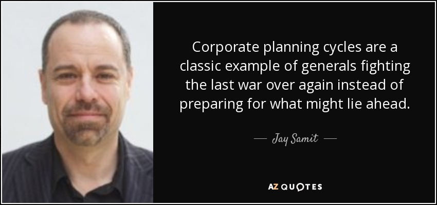Corporate planning cycles are a classic example of generals fighting the last war over again instead of preparing for what might lie ahead. - Jay Samit