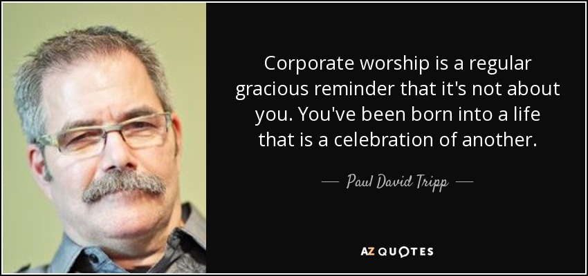Corporate worship is a regular gracious reminder that it's not about you. You've been born into a life that is a celebration of another. - Paul David Tripp