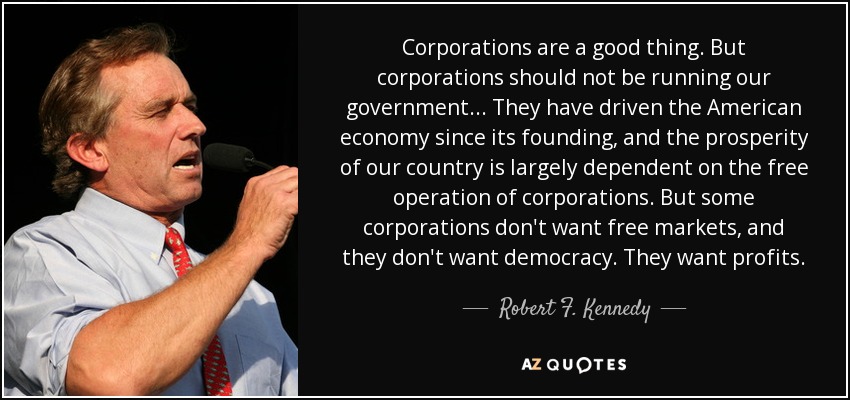 Corporations are a good thing. But corporations should not be running our government... They have driven the American economy since its founding, and the prosperity of our country is largely dependent on the free operation of corporations. But some corporations don't want free markets, and they don't want democracy. They want profits. - Robert F. Kennedy, Jr.