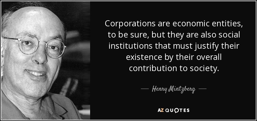 Corporations are economic entities, to be sure, but they are also social institutions that must justify their existence by their overall contribution to society. - Henry Mintzberg