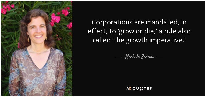 Corporations are mandated, in effect, to 'grow or die,' a rule also called 'the growth imperative.' - Michele Simon