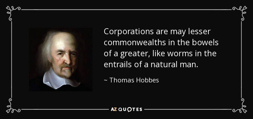 Corporations are may lesser commonwealths in the bowels of a greater, like worms in the entrails of a natural man. - Thomas Hobbes