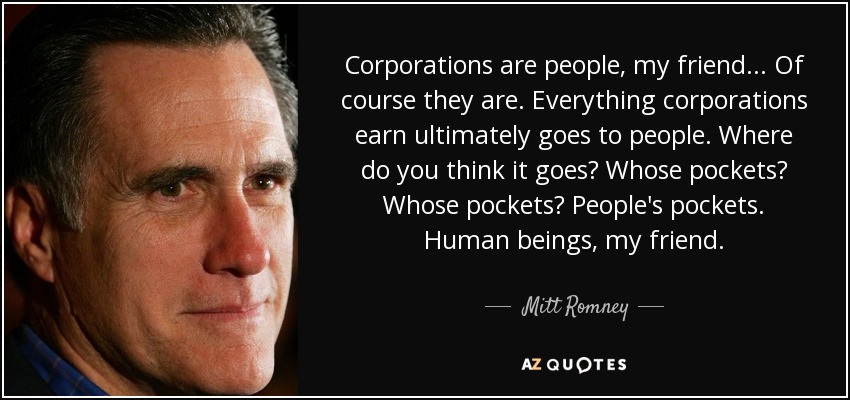 Corporations are people, my friend... Of course they are. Everything corporations earn ultimately goes to people. Where do you think it goes? Whose pockets? Whose pockets? People's pockets. Human beings, my friend. - Mitt Romney