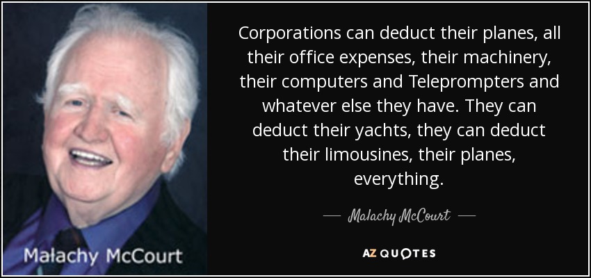 Corporations can deduct their planes, all their office expenses, their machinery, their computers and Teleprompters and whatever else they have. They can deduct their yachts, they can deduct their limousines, their planes, everything. - Malachy McCourt