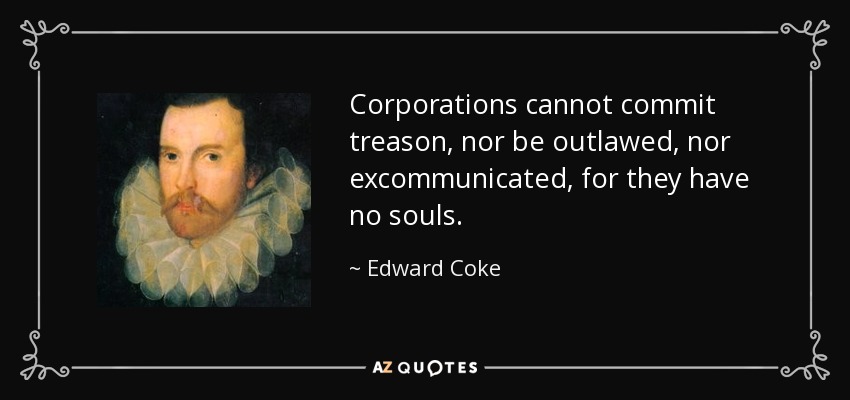 Corporations cannot commit treason, nor be outlawed, nor excommunicated, for they have no souls. - Edward Coke