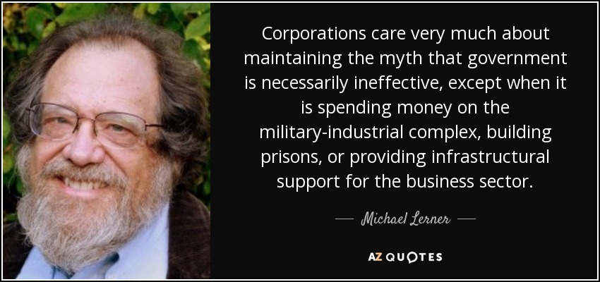 Corporations care very much about maintaining the myth that government is necessarily ineffective, except when it is spending money on the military-industrial complex, building prisons, or providing infrastructural support for the business sector. - Michael Lerner