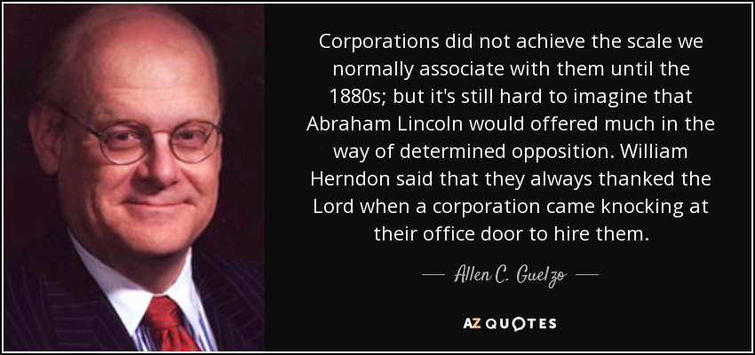 Corporations did not achieve the scale we normally associate with them until the 1880s; but it's still hard to imagine that Abraham Lincoln would offered much in the way of determined opposition. William Herndon said that they always thanked the Lord when a corporation came knocking at their office door to hire them. - Allen C. Guelzo