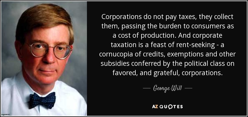 Corporations do not pay taxes, they collect them, passing the burden to consumers as a cost of production. And corporate taxation is a feast of rent-seeking - a cornucopia of credits, exemptions and other subsidies conferred by the political class on favored, and grateful, corporations. - George Will