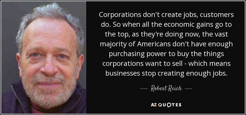 Corporations don't create jobs, customers do. So when all the economic gains go to the top, as they're doing now, the vast majority of Americans don't have enough purchasing power to buy the things corporations want to sell - which means businesses stop creating enough jobs. - Robert Reich