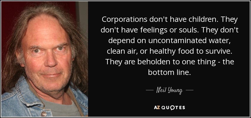 Corporations don't have children. They don't have feelings or souls. They don't depend on uncontaminated water, clean air, or healthy food to survive. They are beholden to one thing - the bottom line. - Neil Young