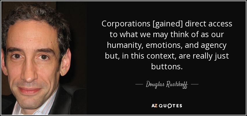 Corporations [gained] direct access to what we may think of as our humanity, emotions, and agency but, in this context, are really just buttons. - Douglas Rushkoff