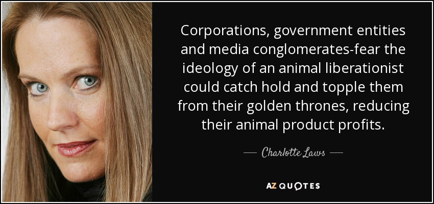 Corporations, government entities and media conglomerates-fear the ideology of an animal liberationist could catch hold and topple them from their golden thrones, reducing their animal product profits. - Charlotte Laws