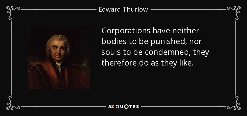 Corporations have neither bodies to be punished, nor souls to be condemned, they therefore do as they like. - Edward Thurlow, 1st Baron Thurlow