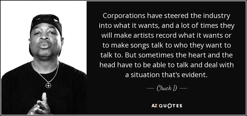Corporations have steered the industry into what it wants, and a lot of times they will make artists record what it wants or to make songs talk to who they want to talk to. But sometimes the heart and the head have to be able to talk and deal with a situation that's evident. - Chuck D