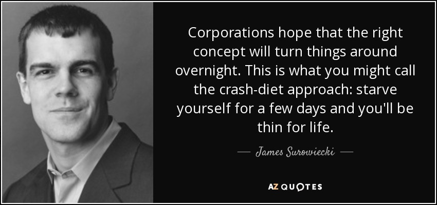 Corporations hope that the right concept will turn things around overnight. This is what you might call the crash-diet approach: starve yourself for a few days and you'll be thin for life. - James Surowiecki