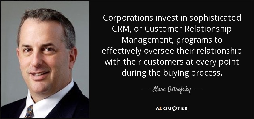 Corporations invest in sophisticated CRM, or Customer Relationship Management, programs to effectively oversee their relationship with their customers at every point during the buying process. - Marc Ostrofsky