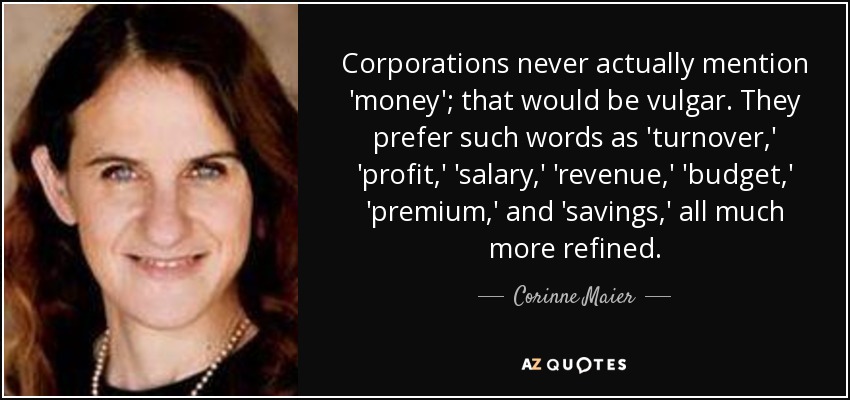 Corporations never actually mention 'money'; that would be vulgar. They prefer such words as 'turnover,' 'profit,' 'salary,' 'revenue,' 'budget,' 'premium,' and 'savings,' all much more refined. - Corinne Maier