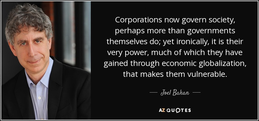 Corporations now govern society, perhaps more than governments themselves do; yet ironically, it is their very power, much of which they have gained through economic globalization, that makes them vulnerable. - Joel Bakan