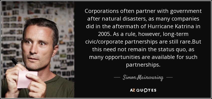 Corporations often partner with government after natural disasters, as many companies did in the aftermath of Hurricane Katrina in 2005. As a rule, however, long-term civic/corporate partnerships are still rare .But this need not remain the status quo, as many opportunities are available for such partnerships. - Simon Mainwaring