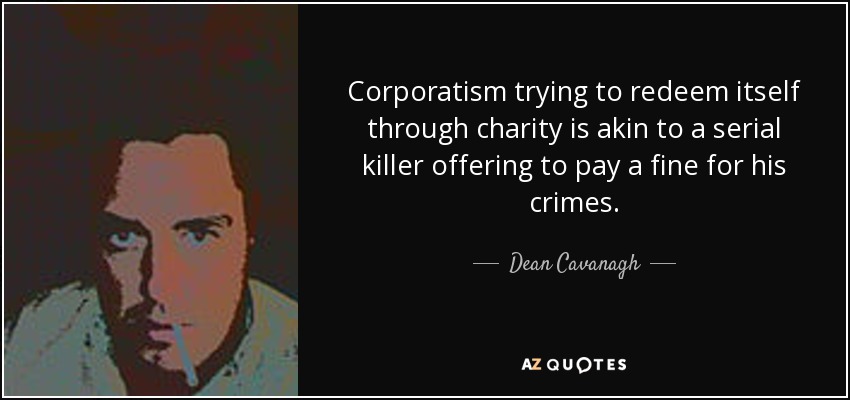Corporatism trying to redeem itself through charity is akin to a serial killer offering to pay a fine for his crimes. - Dean Cavanagh