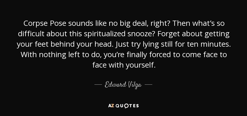 Corpse Pose sounds like no big deal, right? Then what’s so difficult about this spiritualized snooze? Forget about getting your feet behind your head. Just try lying still for ten minutes. With nothing left to do, you’re finally forced to come face to face with yourself. - Edward Vilga