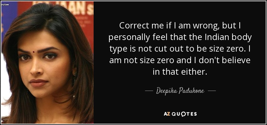 Correct me if I am wrong, but I personally feel that the Indian body type is not cut out to be size zero. I am not size zero and I don't believe in that either. - Deepika Padukone