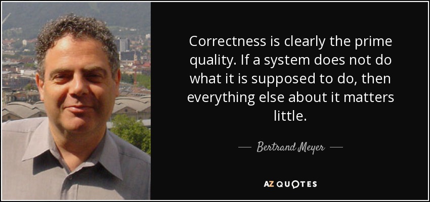 Correctness is clearly the prime quality. If a system does not do what it is supposed to do, then everything else about it matters little. - Bertrand Meyer