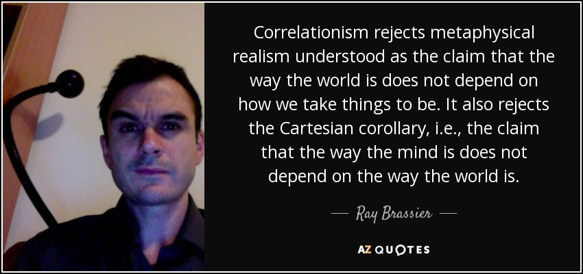 Correlationism rejects metaphysical realism understood as the claim that the way the world is does not depend on how we take things to be. It also rejects the Cartesian corollary, i.e., the claim that the way the mind is does not depend on the way the world is. - Ray Brassier